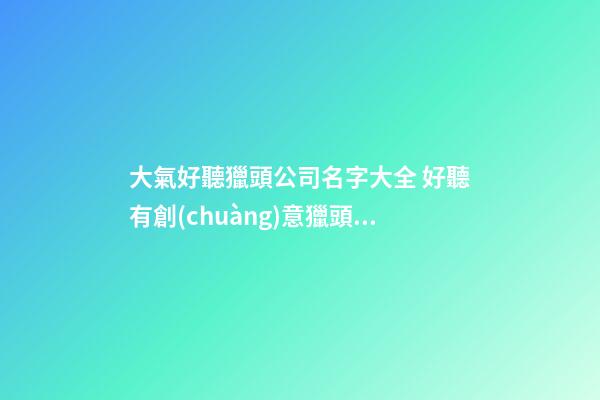 大氣好聽獵頭公司名字大全 好聽有創(chuàng)意獵頭公司起名